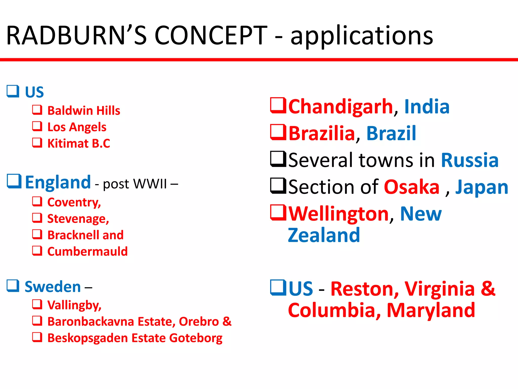 RADBURN’S CONCEPT - applications
 US
    Baldwin Hills                    Chandigarh, India
    Los Angels
    Kitimat B.C
                                      Brazilia, Brazil
                                      Several towns in Russia
England - post WWII –                Section of Osaka , Japan
    Coventry,
    Stevenage,                       Wellington, New
    Bracknell and                     Zealand
    Cumbermauld

 Sweden –                            US - Reston, Virginia &
    Vallingby,
    Baronbackavna Estate, Orebro &
                                       Columbia, Maryland
    Beskopsgaden Estate Goteborg
 