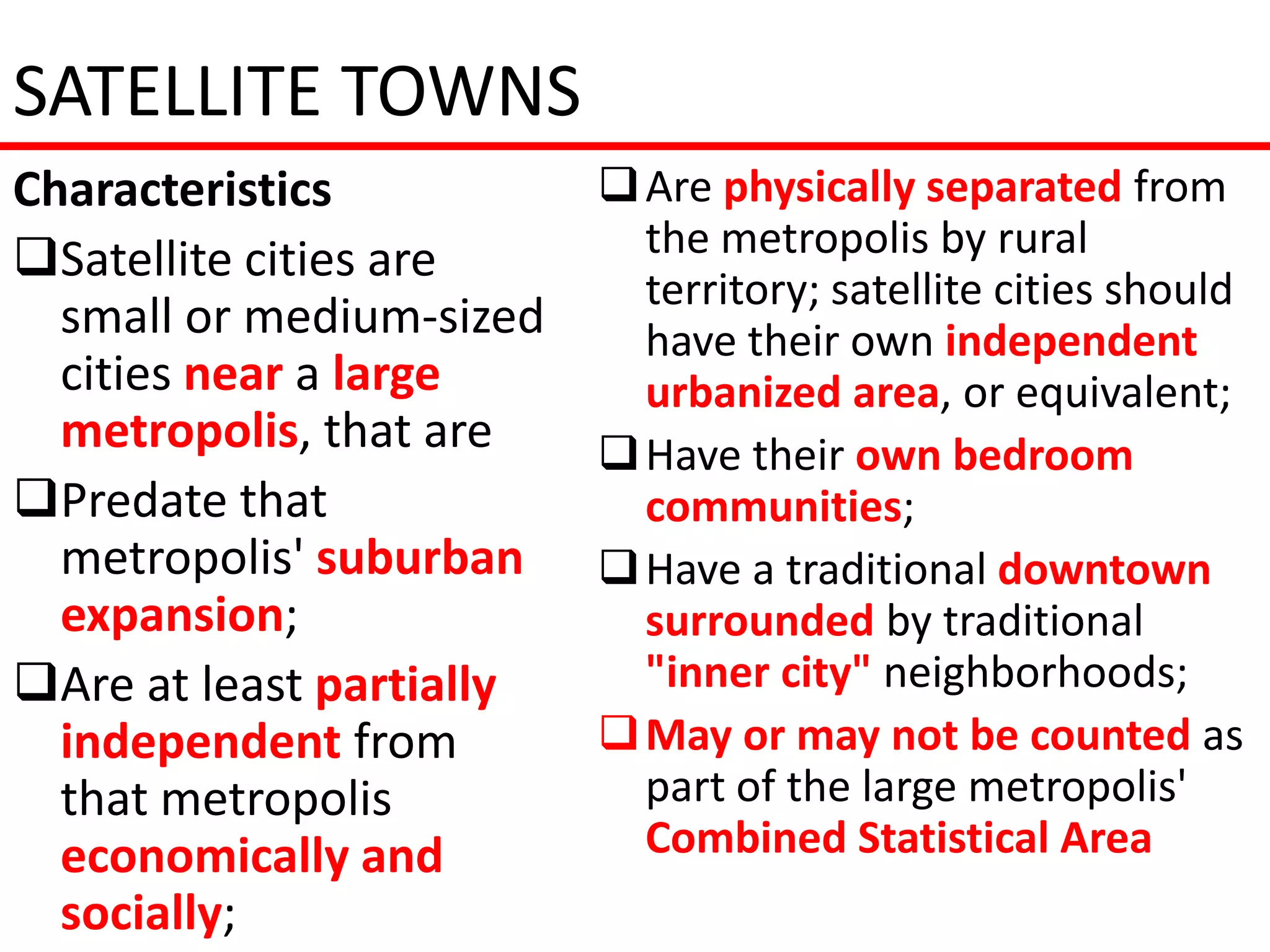 SATELLITE TOWNS
Characteristics            Are physically separated from
Satellite cities are       the metropolis by rural
                            territory; satellite cities should
  small or medium-sized     have their own independent
  cities near a large       urbanized area, or equivalent;
  metropolis, that are     Have their own bedroom
Predate that               communities;
  metropolis' suburban     Have a traditional downtown
  expansion;                surrounded by traditional
Are at least partially     "inner city" neighborhoods;
  independent from         May or may not be counted as
  that metropolis           part of the large metropolis'
  economically and          Combined Statistical Area
  socially;
 