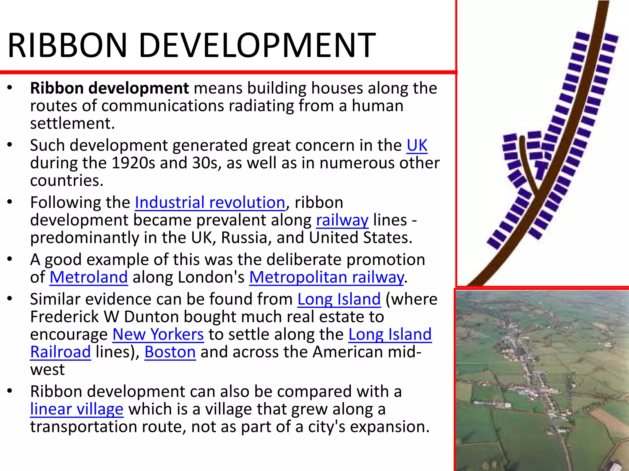 RIBBON DEVELOPMENT
• Ribbon development means building houses along the
  routes of communications radiating from a human
  settlement.
• Such development generated great concern in the UK
  during the 1920s and 30s, as well as in numerous other
  countries.
• Following the Industrial revolution, ribbon
  development became prevalent along railway lines -
  predominantly in the UK, Russia, and United States.
• A good example of this was the deliberate promotion
  of Metroland along London's Metropolitan railway.
• Similar evidence can be found from Long Island (where
  Frederick W Dunton bought much real estate to
  encourage New Yorkers to settle along the Long Island
  Railroad lines), Boston and across the American mid-
  west
• Ribbon development can also be compared with a
  linear village which is a village that grew along a
  transportation route, not as part of a city's expansion.
 