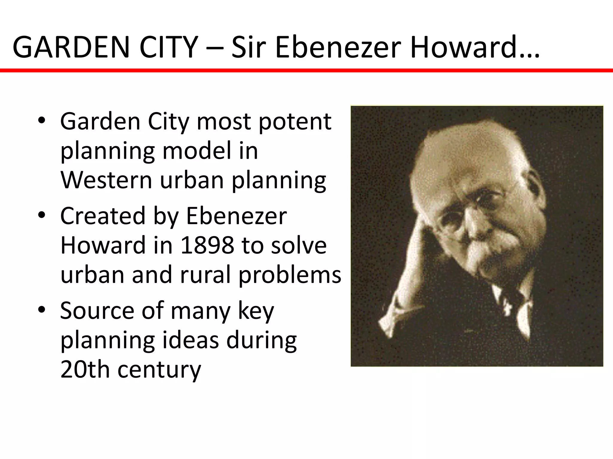 GARDEN CITY – Sir Ebenezer Howard…

 • Garden City most potent
   planning model in
   Western urban planning
 • Created by Ebenezer
   Howard in 1898 to solve
   urban and rural problems
 • Source of many key
   planning ideas during
   20th century
 