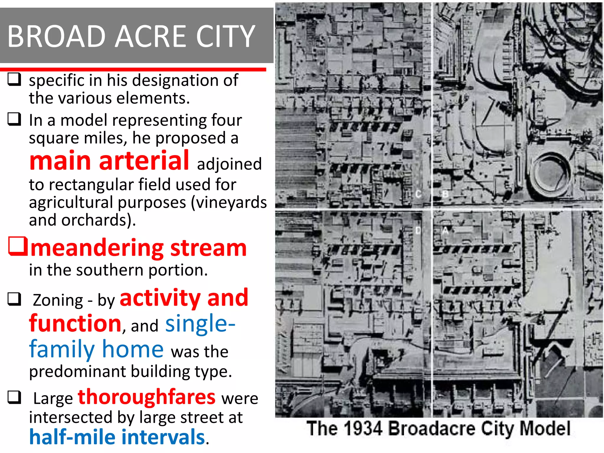 BROAD ACRE CITY
 specific in his designation of
  the various elements.
 In a model representing four
  square miles, he proposed a
  main arterial           adjoined
  to rectangular field used for
  agricultural purposes (vineyards
  and orchards).
meandering stream
  in the southern portion.
 Zoning - by activity and
  function, and single-
  family home was the
  predominant building type.
 Large thoroughfares were
  intersected by large street at
  half-mile intervals.
 