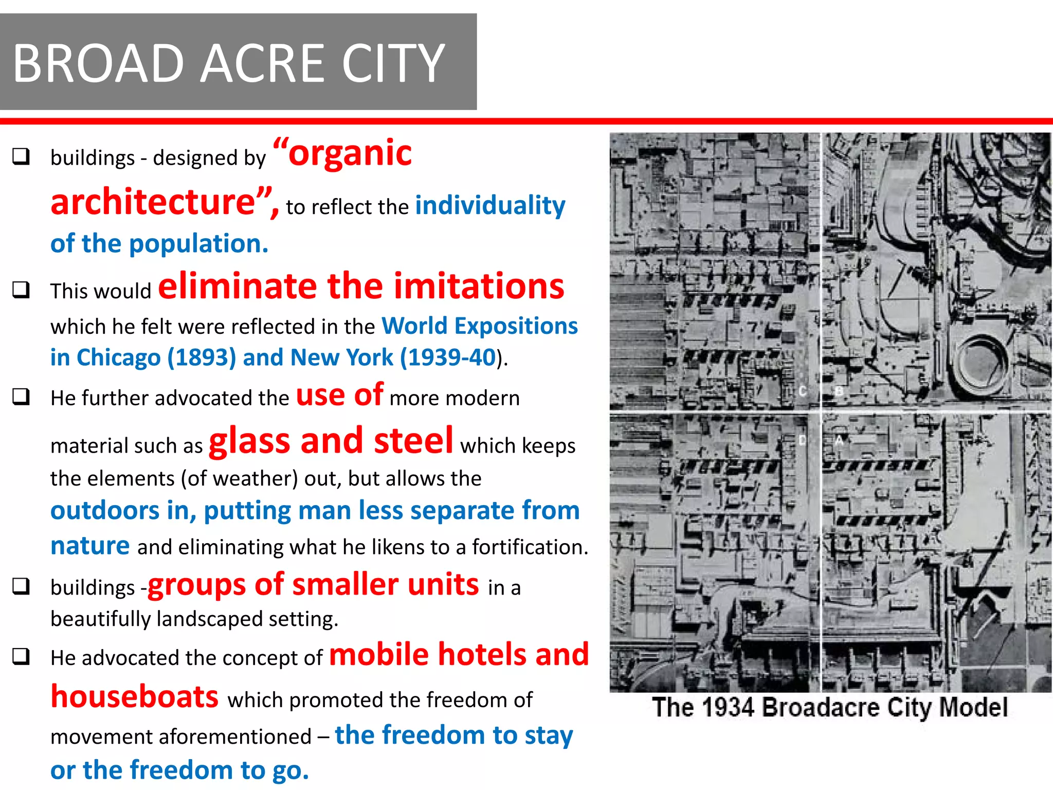 BROAD ACRE CITY
                “organic
 buildings - designed by

   architecture”, to reflect the individuality
   of the population.
 This would   eliminate the imitations
   which he felt were reflected in the World Expositions
   in Chicago (1893) and New York (1939-40).
 He further advocated the use     of more modern
   material such asglass and steel            which keeps
   the elements (of weather) out, but allows the
   outdoors in, putting man less separate from
   nature and eliminating what he likens to a fortification.
 buildings -groups of smaller          units in a
  beautifully landscaped setting.
 He advocated the concept of mobile       hotels and
   houseboats which promoted the freedom of
   movement aforementioned – the freedom to stay
   or the freedom to go.
 