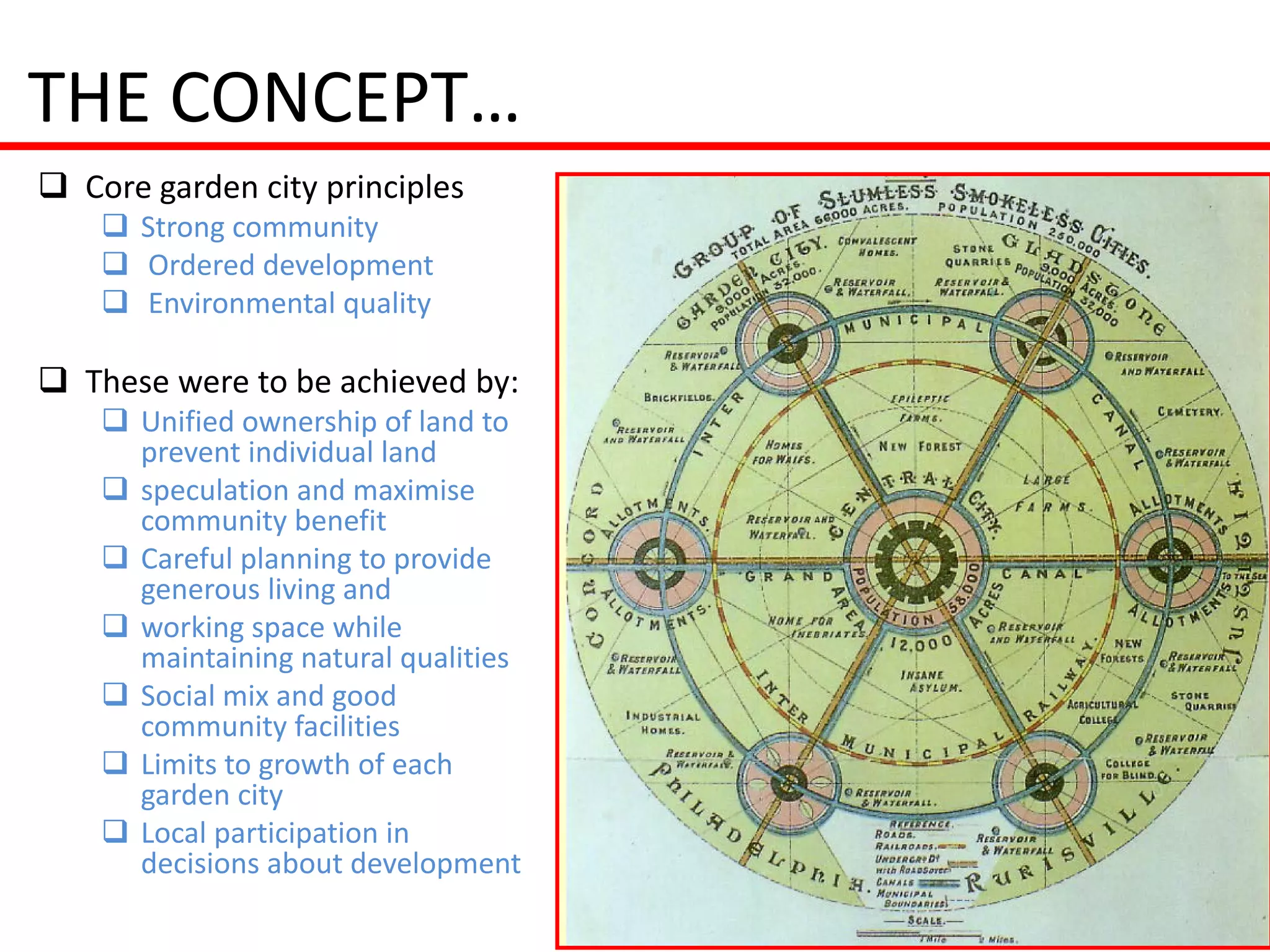 THE CONCEPT…
 Core garden city principles
     Strong community
     Ordered development
     Environmental quality

 These were to be achieved by:
     Unified ownership of land to
      prevent individual land
     speculation and maximise
      community benefit
     Careful planning to provide
      generous living and
     working space while
      maintaining natural qualities
     Social mix and good
      community facilities
     Limits to growth of each
      garden city
     Local participation in
      decisions about development
 