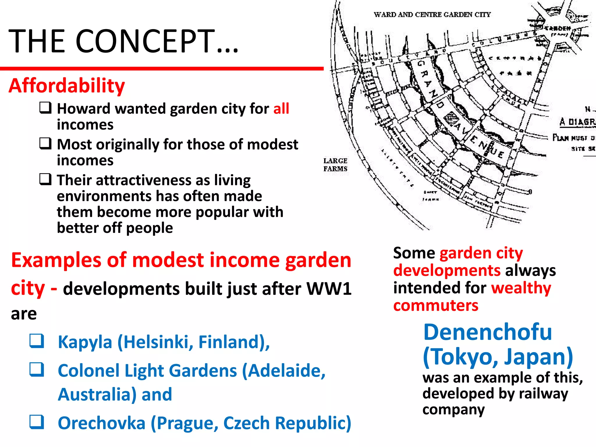 THE CONCEPT…
Affordability
    Howard wanted garden city for all
     incomes
    Most originally for those of modest
     incomes
    Their attractiveness as living
     environments has often made
     them become more popular with
     better off people

Examples of modest income garden           Some garden city
                                           developments always
city - developments built just after WW1   intended for wealthy
are                                        commuters

   Kapyla (Helsinki, Finland),               Denenchofu
   Colonel Light Gardens (Adelaide,
                                              (Tokyo, Japan)
                                              was an example of this,
    Australia) and                            developed by railway
                                              company
   Orechovka (Prague, Czech Republic)
 