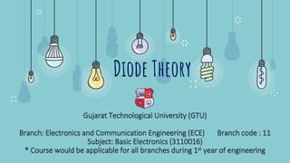Diode Theory
Gujarat Technological University (GTU)
Branch: Electronics and Communication Engineering (ECE) Branch code : 11
Subject: Basic Electronics (3110016)
* Course would be applicable for all branches during 1st year of engineering
 
