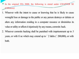  In the original ITA 2000, the following is stated under CHAPTER XI
(Offences):
1. Whoever with the intent to cause or knowing that he is likely to cause
wrongful loss or damage to the public or any person destroys or deletes or
alters any information residing in a computer resource or diminishes its
valueorutilityoraffectsitinjuriouslybyanymeans,commits hack.
2. Whoever commits hacking shall be punished with imprisonment up to 3
years, or with fi ne which may extend up to ` 2 lakhs (` 200,000), or with
both.
 