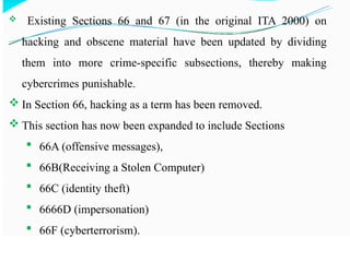  Existing Sections 66 and 67 (in the original ITA 2000) on
hacking and obscene material have been updated by dividing
them into more crime-specific subsections, thereby making
cybercrimes punishable.
 In Section 66, hacking as a term has been removed.
 This section has now been expanded to include Sections
 66A (offensive messages),
 66B(Receiving a Stolen Computer)
 66C (identity theft)
 6666D (impersonation)
 66F (cyberterrorism).
 