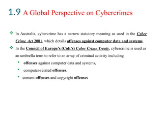 1.9 A Global Perspective on Cybercrimes
 In Australia, cybercrime has a narrow statutory meaning as used in the Cyber
Crime Act 2001, which details offenses against computer data and systems.
 In the Council of Europe’s (CoE’s) Cyber Crime Treaty, cybercrime is used as
an umbrella term to refer to an array of criminal activity including
 offenses against computer data and systems,
 computer-related offenses,
 content offenses and copyright offenses
 