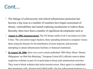 Cont…
 The linkage of cybersecurity and critical infrastructure protection has
become a big issue as a number of countries have began assessment of
threats, vulnerabilities and started exploring mechanisms to redress them.
Recently, there have been a number of significant developments such as
 August 4, 2006 Announcement: The US Senate ratifies CoE Convention on Cyber
Crime. The convention targets hackers, those spreading destructive computer viruses
those using the Internet for the distribution of racist material, and terrorists
attempting to attack infrastructure facilities or financial institutions.
 In August 18, 2006, there was a news article published “ISPs Wary About ‘Drastic
Obligations’ on Web Site Blocking.” European Union (EU) officials want to debar
suspicious websites as part of a 6-point plan to boost joint antiterrorism activities.
They want to block websites that incite terrorist action. Once again it is underlined
 