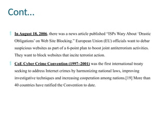 Cont…
 In August 18, 2006, there was a news article published “ISPs Wary About ‘Drastic
Obligations’ on Web Site Blocking.” European Union (EU) officials want to debar
suspicious websites as part of a 6-point plan to boost joint antiterrorism activities.
They want to block websites that incite terrorist action.
 CoE Cyber Crime Convention (1997–2001) was the first international treaty
seeking to address Internet crimes by harmonizing national laws, improving
investigative techniques and increasing cooperation among nations.[19] More than
40 countries have ratified the Convention to date.
 