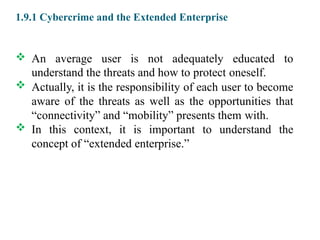 1.9.1 Cybercrime and the Extended Enterprise
 An average user is not adequately educated to
understand the threats and how to protect oneself.
 Actually, it is the responsibility of each user to become
aware of the threats as well as the opportunities that
“connectivity” and “mobility” presents them with.
 In this context, it is important to understand the
concept of “extended enterprise.”
 