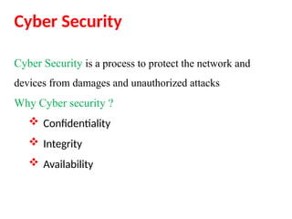 Cyber Security
Cyber Security is a process to protect the network and
devices from damages and unauthorized attacks
Why Cyber security ?
 Confidentiality
 Integrity
 Availability
 