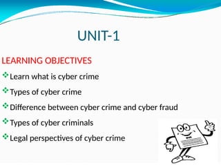 UNIT-1
LEARNING OBJECTIVES
Learn what is cyber crime
Types of cyber crime
Difference between cyber crime and cyber fraud
Types of cyber criminals
Legal perspectives of cyber crime
 