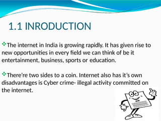 1.1 INRODUCTION
The internet in India is growing rapidly. It has given rise to
new opportunities in every field we can think of be it
entertainment, business, sports or education.
There’re two sides to a coin. Internet also has it’s own
disadvantages is Cyber crime- illegal activity committed on
the internet.
 