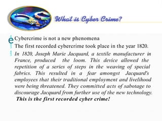 Cybercrim
e
 Cybercrime is not a new phenomena
 The first recorded cybercrime took place in the year 1820.
 In 1820, Joseph Marie Jacquard, a textile manufacturer in
France, produced the loom. This device allowed the
repetition of a series of steps in the weaving of special
fabrics. This resulted in a fear amongst Jacquard's
employees that their traditional employment and livelihood
were being threatened. They committed acts of sabotage to
discourage Jacquard from further use of the new technology.
This is the first recorded cyber crime!
 