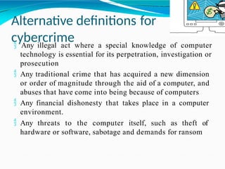 Alternative definitions for
cybercrime
 Any illegal act where a special knowledge of computer
technology is essential for its perpetration, investigation or
prosecution
 Any traditional crime that has acquired a new dimension
or order of magnitude through the aid of a computer, and
abuses that have come into being because of computers
 Any financial dishonesty that takes place in a computer
environment.
 Any threats to the computer itself, such as theft of
hardware or software, sabotage and demands for ransom
 