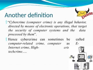 Another definition
 “Cybercrime (computer crime) is any illegal behavior,
directed by means of electronic operations, that target
the security of computer systems and the data
processed by them”.
 Hence cybercrime can sometimes
computer-related crime, computer
be called
as
crime,
E-
crime,
Internet crime, High-
techcrime….
 