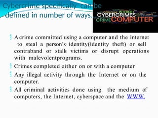 Cybercrime specifically can be
defined in number of ways…
 A crime committed using a computer and the internet
to steal a person’s identity(identity theft) or sell
contraband or stalk victims or disrupt operations
with malevolentprograms.
 Crimes completed either on or with a computer
 Any illegal activity through the Internet or on the
computer.
 All criminal activities done using the medium of
computers, the Internet, cyberspace and the WWW.
 