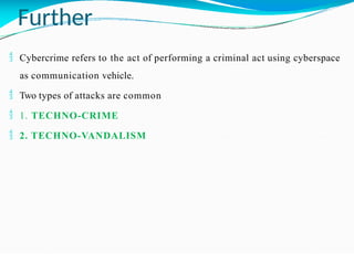 Further
 Cybercrime refers to the act of performing a criminal act using cyberspace
as communication vehicle.
 Two types of attacks are common
 1. TECHNO-CRIME
 2. TECHNO-VANDALISM
 