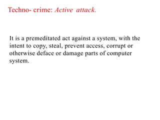 Techno- crime: Active attack.
It is a premeditated act against a system, with the
intent to copy, steal, prevent access, corrupt or
otherwise deface or damage parts of computer
system.
 