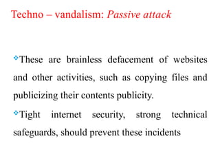 Techno – vandalism: Passive attack
These are brainless defacement of websites
and other activities, such as copying files and
publicizing their contents publicity.
Tight internet security, strong technical
safeguards, should prevent these incidents
 