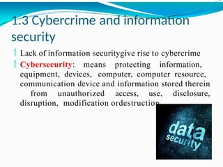 1.3 Cybercrime and information
security
 Lack of information securitygive rise to cybercrime
 Cybersecurity: means protecting information,
equipment, devices, computer, computer resource,
communication device and information stored therein
from unauthorized access, use, disclosure,
disruption, modification ordestruction.
 