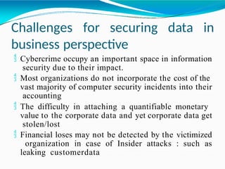 Challenges for securing data in
business perspective
 Cybercrime occupy an important space in information
security due to their impact.
 Most organizations do not incorporate the cost of the
vast majority of computer security incidents into their
accounting
 The difficulty in attaching a quantifiable monetary
value to the corporate data and yet corporate data get
stolen/lost
 Financial loses may not be detected by the victimized
organization in case of Insider attacks : such as
leaking customerdata
 