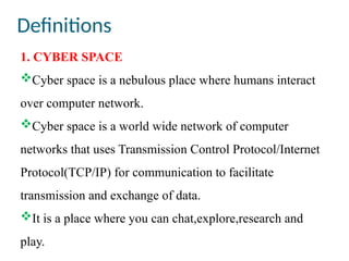 Definitions
1. CYBER SPACE
Cyber space is a nebulous place where humans interact
over computer network.
Cyber space is a world wide network of computer
networks that uses Transmission Control Protocol/Internet
Protocol(TCP/IP) for communication to facilitate
transmission and exchange of data.
It is a place where you can chat,explore,research and
play.
 
