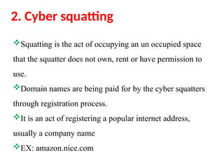 2. Cyber squatting
Squatting is the act of occupying an un occupied space
that the squatter does not own, rent or have permission to
use.
Domain names are being paid for by the cyber squatters
through registration process.
It is an act of registering a popular internet address,
usually a company name
EX: amazon.nice.com
 