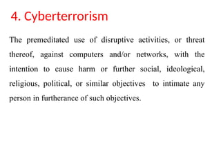 4. Cyberterrorism
The premeditated use of disruptive activities, or threat
thereof, against computers and/or networks, with the
intention to cause harm or further social, ideological,
religious, political, or similar objectives to intimate any
person in furtherance of such objectives.
 