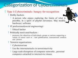 Categorization of Cybercriminals
 Type 1:Cybercriminals- hungry for recognition
 Hobby hackers
 A person who enjoys exploring the limits of what is
possible, in a spirit of playful cleverness. May modify
hardware/ software
 IT professional(social engineering):
 Ethical hacker
 Politically motivated hackers :
 promotes the objectives of individuals, groups or nations supporting a
variety of causes such as : Anti globalization, transnational conflicts
and protest
 Terrorist organizations
 Cyberterrorism
 Use the internetattacks in terroristactivity
 Large scale disruption of computer networks , personal
computers attached to internetvia viruses
 
