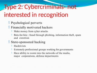 Type 2: Cybercriminals- not
interested in recognition
 Psychological perverts
 Financially motivated hackers
 Make money from cyber attacks
 Bots-for-hire : fraud through phishing, information theft, spam
and extortion
 State-sponsored hacking
 Hacktivists
 Extremely professional groups working for governments
 Have ability to worm into the networks of the media,
major corporations, defense departments
 