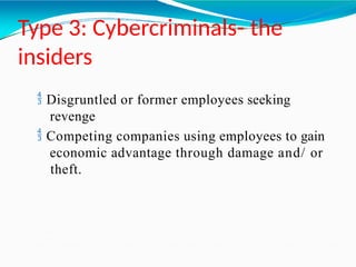 Type 3: Cybercriminals- the
insiders
 Disgruntled or former employees seeking
revenge
 Competing companies using employees to gain
economic advantage through damage and/ or
theft.
 