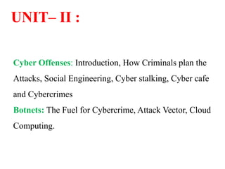 UNIT– II :
Cyber Offenses: Introduction, How Criminals plan the
Attacks, Social Engineering, Cyber stalking, Cyber cafe
and Cybercrimes
Botnets: The Fuel for Cybercrime, Attack Vector, Cloud
Computing.
 