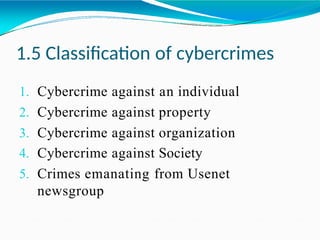 1.5 Classification of cybercrimes
1. Cybercrime against an individual
2. Cybercrime against property
3. Cybercrime against organization
4. Cybercrime against Society
5. Crimes emanating from Usenet
newsgroup
 