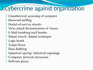 3.Cybercrime against organization
 Unauthorized accessing of computer
 Password sniffing
 Denial-of-service attacks
 Virus attack/dissemination of viruses
 E-Mail bombing/mail bombs
 Salami attack/ Salami technique
 Logic bomb
 Trojan Horse
 Data diddling
 Industrial spying/ industrial espionage
 Computer network intrusions
 Software piracy
 