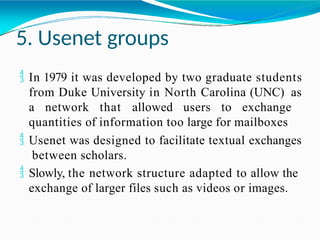 5. Usenet groups
 In 1979 it was developed by two graduate students
from Duke University in North Carolina (UNC) as
a network that allowed users to exchange
quantities of information too large for mailboxes
 Usenet was designed to facilitate textual exchanges
between scholars.
 Slowly, the network structure adapted to allow the
exchange of larger files such as videos or images.
 