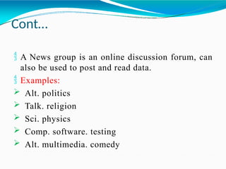 Cont…
 A News group is an online discussion forum, can
also be used to post and read data.
 Examples:
 Alt. politics
 Talk. religion
 Sci. physics
 Comp. software. testing
 Alt. multimedia. comedy
 