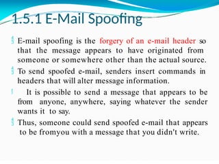 1.5.1 E-Mail Spoofing
 E-mail spoofing is the forgery of an e-mail header so
that the message appears to have originated from
someone or somewhere other than the actual source.
 To send spoofed e-mail, senders insert commands in
headers that will alter message information.
 It is possible to send a message that appears to be
from anyone, anywhere, saying whatever the sender
wants it to say.
 Thus, someone could send spoofed e-mail that appears
to be fromyou with a message that you didn't write.
 