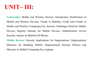 UNIT– III:
Cybercrime: Mobile and Wireless Devices: Introduction, Proliferation of
Mobile and Wireless Devices, Trends in Mobility, Credit card Frauds in
Mobile and Wireless Computing Era, Security Challenges Posed by Mobile
Devices, Registry Settings for Mobile Devices, Authentication service
Security, Attacks on Mobile/Cell Phones
Mobile Devices: Security Implications for Organizations, Organizational
Measures for Handling Mobile, Organizational Security Policies and
Measures in Mobile Computing Era, Laptops.
 