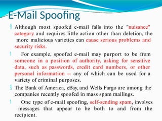 E-Mail Spoofing
 Although most spoofed e-mail falls into the "nuisance"
category and requires little action other than deletion, the
more malicious varieties can cause serious problems and
security risks.
 For example, spoofed e-mail may purport to be from
someone in a position of authority, asking for sensitive
data, such as passwords, credit card numbers, or other
personal information -- any of which can be used for a
variety of criminal purposes.
 The Bank of America, eBay, and Wells Fargo are among the
companies recently spoofed in mass spam mailings.
 One type of e-mail spoofing, self-sending spam, involves
messages that appear to be both to and from the
recipient.
 