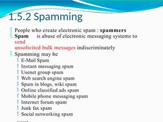 1.5.2 Spamming
 People who create electronic spam : spammers
 Spam is abuse of electronic messaging systems to
send
unsolicited bulk messages indiscriminately
 Spamming may be
 E-Mail Spam
 Instant messaging spam
 Usenet group spam
 Web search engine spam
 Spam in blogs, wiki spam
 Online classified ads spam
 Mobile phone messaging spam
 Internet forum spam
 Junk fax spam
 Social networking spam
……..
 