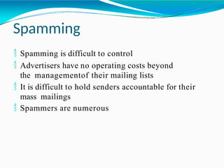 Spamming
 Spamming is difficult to control
 Advertisers have no operating costs beyond
the managementof their mailing lists
 It is difficult to hold senders accountable for their
mass mailings
 Spammers are numerous
 