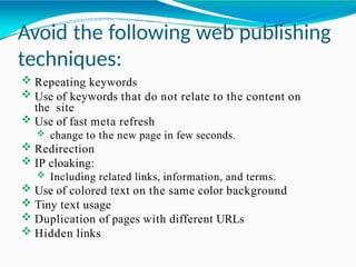 Avoid the following web publishing
techniques:
 Repeating keywords
 Use of keywords that do not relate to the content on
the site
 Use of fast meta refresh
 change to the new page in few seconds.
 Redirection
 IP cloaking:
 Including related links, information, and terms.
 Use of colored text on the same color background
 Tiny text usage
 Duplication of pages with different URLs
 Hidden links
 