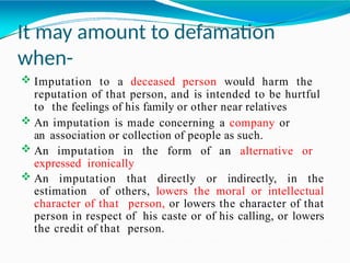 It may amount to defamation
when-
 Imputation to a deceased person would harm the
reputation of that person, and is intended to be hurtful
to the feelings of his family or other near relatives
 An imputation is made concerning a company or
an association or collection of people as such.
 An imputation in the form of an alternative or
expressed ironically
 An imputation that directly or indirectly, in the
estimation of others, lowers the moral or intellectual
character of that person, or lowers the character of that
person in respect of his caste or of his calling, or lowers
the credit of that person.
 