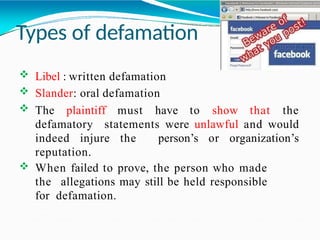 Types of defamation
 Libel : written defamation
 Slander: oral defamation
 The plaintiff must have to show that the
defamatory statements were unlawful and would
indeed injure the person’s or organization’s
reputation.
 When failed to prove, the person who made
the allegations may still be held responsible
for defamation.
 
