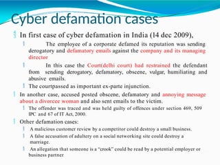Cyber defamation cases
 In first case of cyber defamation in India (14 dec 2009),
 The employee of a corporate defamed its reputation was sending
derogatory and defamatory emails against the company and its managing
director
 In this case the Court(delhi court) had restrained the defendant
from sending derogatory, defamatory, obscene, vulgar, humiliating and
abusive emails.
 The courtpassed as important ex-parte injunction.
 In another case, accused posted obscene, defamatory and annoying message
about a divorcee woman and also sent emails to the victim.
 The offender was traced and was held guilty of offences under section 469, 509
IPC and 67 of IT Act, 2000.
 Other defamation cases:
 A malicious customer review by a competitor could destroy a small business.
 A false accusation of adultery on a social networking site could destroy a
marriage.
 An allegation that someone is a “crook” could be read by a potential employer or
business partner
 