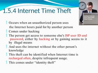 1.5.4 Internet Time Theft
 Occurs when an unauthorized person uses
the Internet hours paid for by another person
 Comes under hacking
 The person get access to someone else’s ISP user ID and
password, either by hacking or by gaining access to it
by illegal means
 And uses the internet without the other person’s
knowledge
 This theft can be identified when Internet time is
recharged often, despite infrequent usage.
 This comes under “identity theft”
 