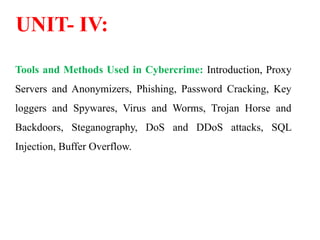 UNIT- IV:
Tools and Methods Used in Cybercrime: Introduction, Proxy
Servers and Anonymizers, Phishing, Password Cracking, Key
loggers and Spywares, Virus and Worms, Trojan Horse and
Backdoors, Steganography, DoS and DDoS attacks, SQL
Injection, Buffer Overflow.
 