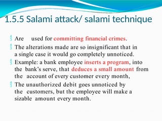 1.5.5 Salami attack/ salami technique
 Are used for committing financial crimes.
 The alterations made are so insignificant that in
a single case it would go completely unnoticed.
 Example: a bank employee inserts a program, into
the bank’s serve, that deduces a small amount from
the account of every customer every month,
 The unauthorized debit goes unnoticed by
the customers, but the employee will make a
sizable amount every month.
 